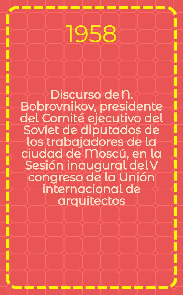 Discurso de N. Bobrovnikov, presidente del Comité ejecutivo del Soviet de diputados de los trabajadores de la ciudad de Moscú, en la Sesión inaugural del V congreso de la Unión internacional de arquitectos