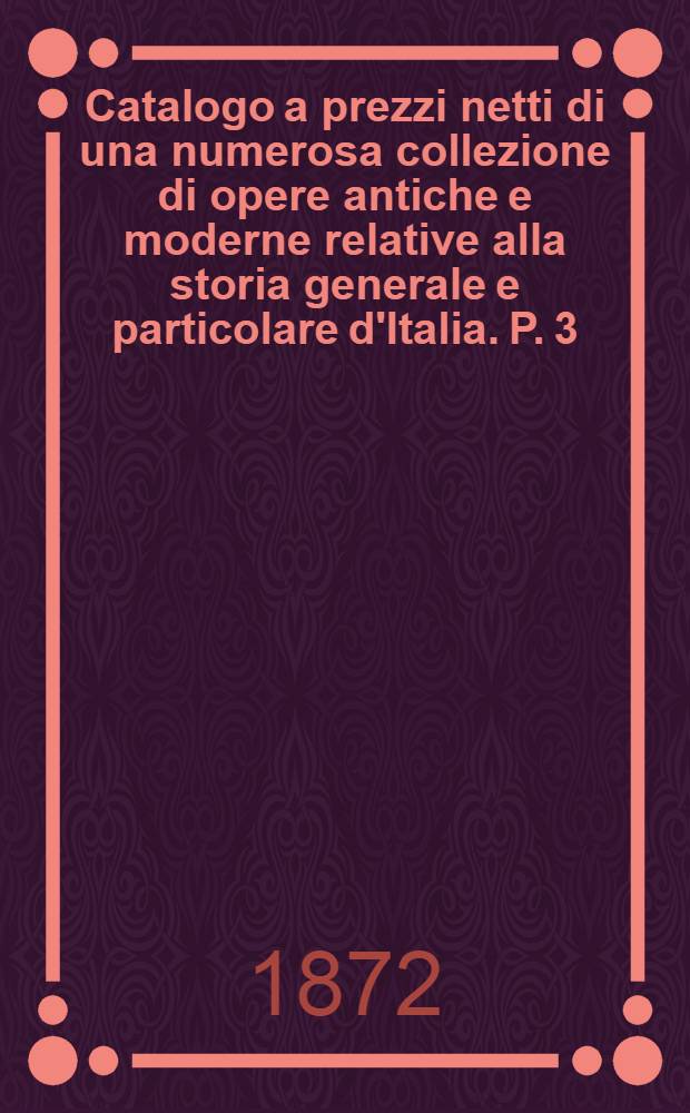 Catalogo a prezzi netti di una numerosa collezione di opere antiche e moderne relative alla storia generale e particolare d'Italia. P. 3 : Storie particolari