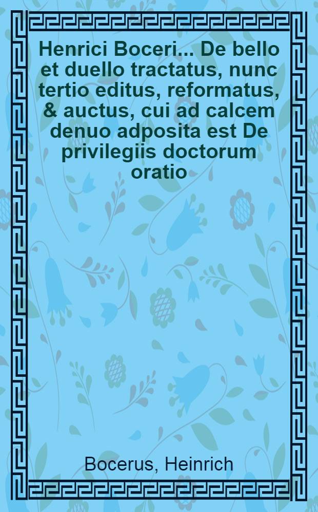 Henrici Boceri ... De bello et duello tractatus, nunc tertio editus, reformatus, & auctus, cui ad calcem denuo adposita est De privilegiis doctorum oratio ... d. Iohannis Halbritteri .... Oratio De privilegiis doctorum