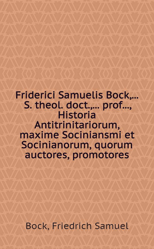 Friderici Samuelis Bock, ... S. theol. doct., ... prof. ..., Historia Antitrinitariorum, maxime Sociniansmi et Socinianorum, quorum auctores, promotores, coetus, templa, ministri, scholae praeceptores, officinae typographicae, bibliothecae, colloquia, synodi, sectae, pacificationes, studia irenica, indoles, disputationes, fata prospera et adversa, scripta typis expressa pariter atque inedita, nec non opera illis opposita, ex fontibus, magnamque partem monumentis et documentis MSSCCtis recensentur