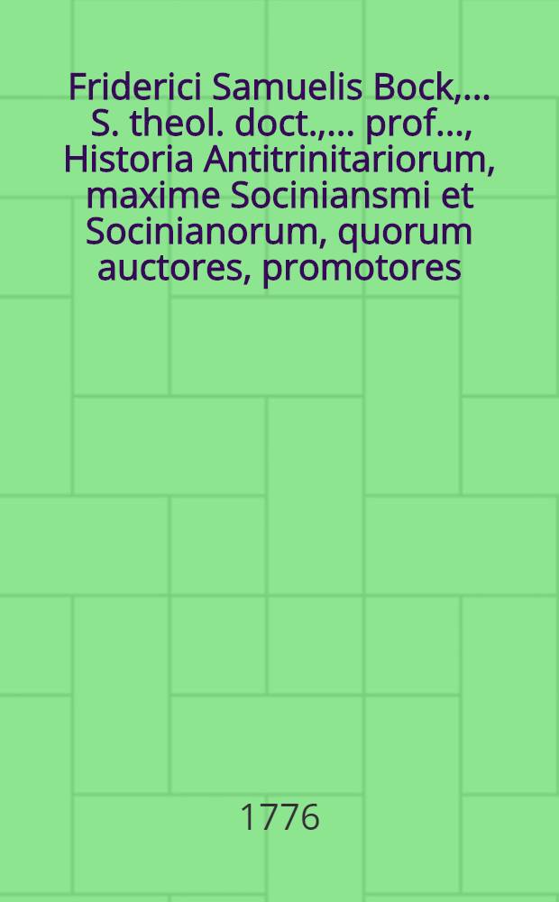 Friderici Samuelis Bock, ... S. theol. doct., ... prof. ..., Historia Antitrinitariorum, maxime Sociniansmi et Socinianorum, quorum auctores, promotores, coetus, templa, ministri, scholae praeceptores, officinae typographicae, bibliothecae, colloquia, synodi, sectae, pacificationes, studia irenica, indoles, disputationes, fata prospera et adversa, scripta typis expressa pariter atque inedita, nec non opera illis opposita, ex fontibus, magnamque partem monumentis et documentis MSSCCtis recensentur. T. 1. P. 2