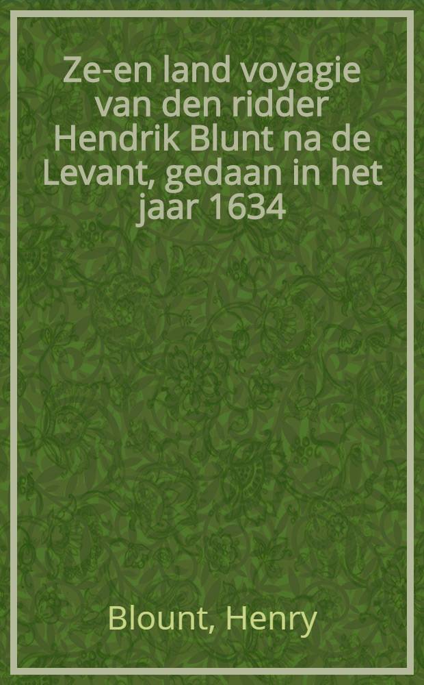 Zee- en land voyagie van den ridder Hendrik Blunt na de Levant, gedaan in het jaar 1634 : Waar in op het naauw-keurigst verhaalt word, 't geen hem onderweegen van Venetiën door Dalmatiën, Slavoniën, Bosna, Hungaryën, Macedoniën, Thessaliën, Thraciën, Rhodes, tot aan Groot-Cairo in Egypten ... : Door den reysiger selfs op sijn reys aangeteekent, en nu alder-eerst uyt het Engelsch vertaalt