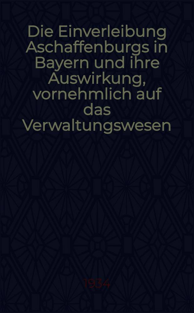 Die Einverleibung Aschaffenburgs in Bayern und ihre Auswirkung, vornehmlich auf das Verwaltungswesen : Inaug.-Diss. zur Erlangung der Doktorw&uuml;rde der ... Univ. zu M&uuml;nchen