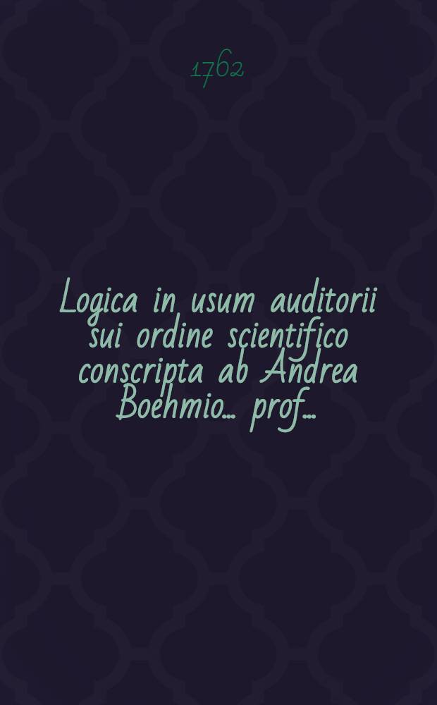 Logica in usum auditorii sui ordine scientifico conscripta ab Andrea Boehmio ... prof. ...
