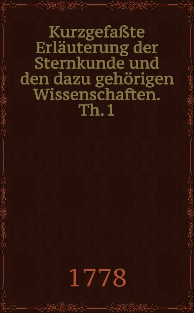 Kurzgefaßte Erläuterung der Sternkunde und den dazu gehörigen Wissenschaften. Th. 1
