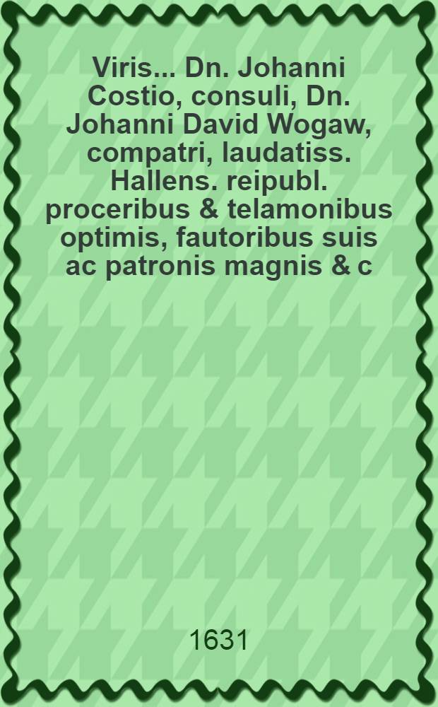 Viris ... Dn. Johanni Costio, consuli, Dn. Johanni David Wogaw, compatri, laudatiss. Hallens. reipubl. proceribus & telamonibus optimis, fautoribus suis ac patronis magnis & c. diem matalem gratulatur hoc schediasmate d. 24. Junii anno 1631. M. Joh. Bohemus ...