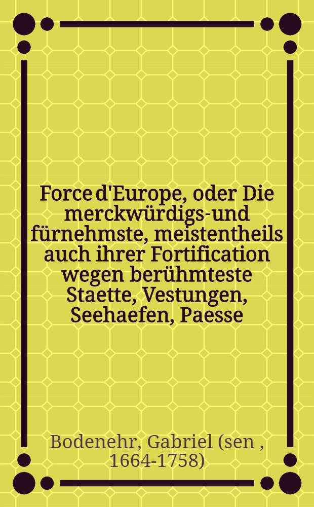 Force d'Europe, oder Die merckwürdigst- und fürnehmste, meistentheils auch ihrer Fortification wegen berühmteste Staette, Vestungen, Seehaefen, Paesse, Camps de Bataille in Europa ... in 200. Grundrissen nach verschiedenen, meistens aber und soviel man habhafft werden köñen, neuesten Fortificationen, zu Bequemen gebrauch und verwundersamen Belustigung