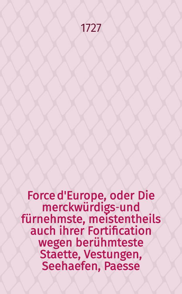 Force d'Europe, oder Die merckwürdigst- und fürnehmste, meistentheils auch ihrer Fortification wegen berühmteste Staette, Vestungen, Seehaefen, Paesse, Camps de Bataille in Europa ... in 200. Grundrissen nach verschiedenen, meistens aber und soviel man habhafft werden köñen, neuesten Fortificationen, zu Bequemen gebrauch und verwundersamen Belustigung. Th. 1