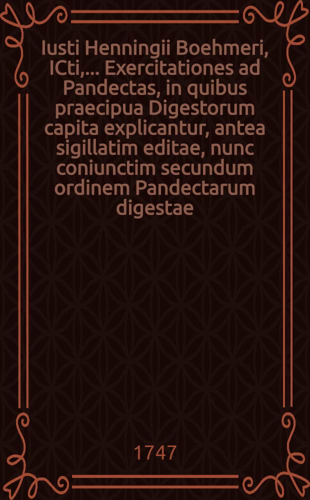 Iusti Henningii Boehmeri, ICti, ... Exercitationes ad Pandectas, in quibus praecipua Digestorum capita explicantur, antea sigillatim editae, nunc coniunctim secundum ordinem Pandectarum digestae