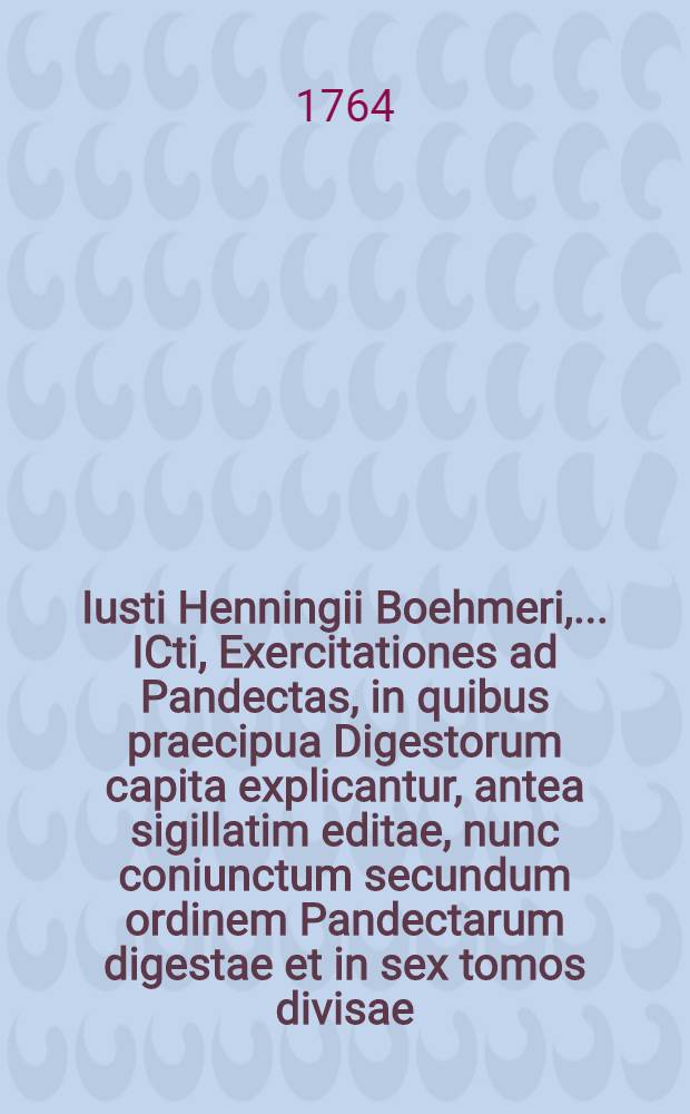 Iusti Henningii Boehmeri, ... ICti, Exercitationes ad Pandectas, in quibus praecipua Digestorum capita explicantur, antea sigillatim editae, nunc coniunctum secundum ordinem Pandectarum digestae et in sex tomos divisae