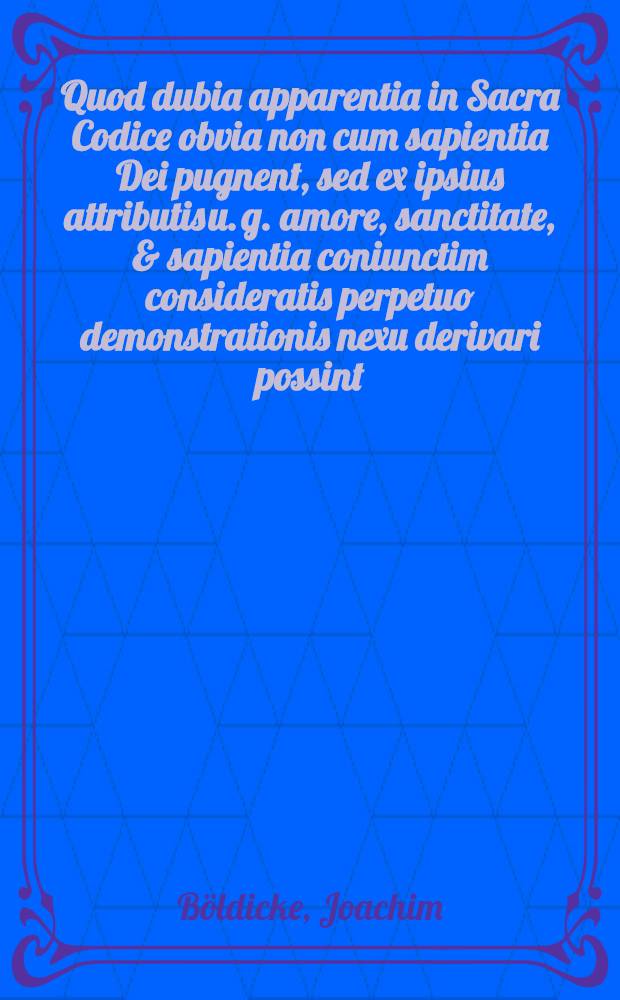 Quod dubia apparentia in Sacra Codice obvia non cum sapientia Dei pugnent, sed ex ipsius attributis u. g. amore, sanctitate, & sapientia coniunctim consideratis perpetuo demonstrationis nexu derivari possint, praeside Joachimo Boeldickio, ... defendet Samuel Fridericus Boeldike ...