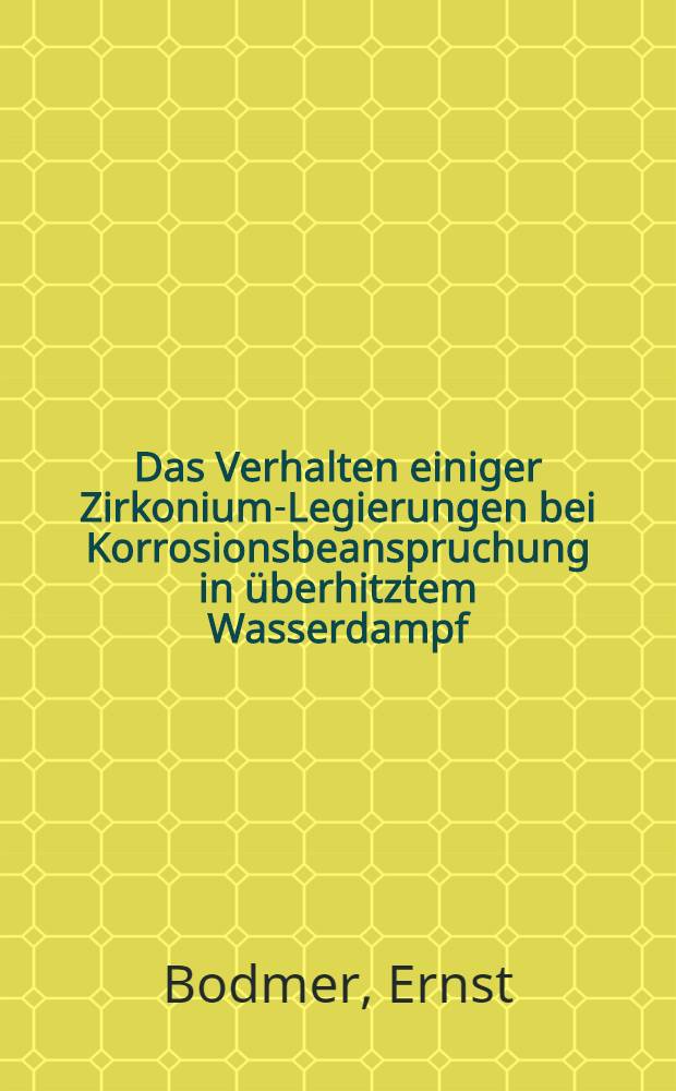 Das Verhalten einiger Zirkonium-Legierungen bei Korrosionsbeanspruchung in &uuml;berhitztem Wasserdampf : Von der Eidgen&ouml;ssischen techn. Hochschule in Z&uuml;rich ... genehmigte Promotionsarbeit