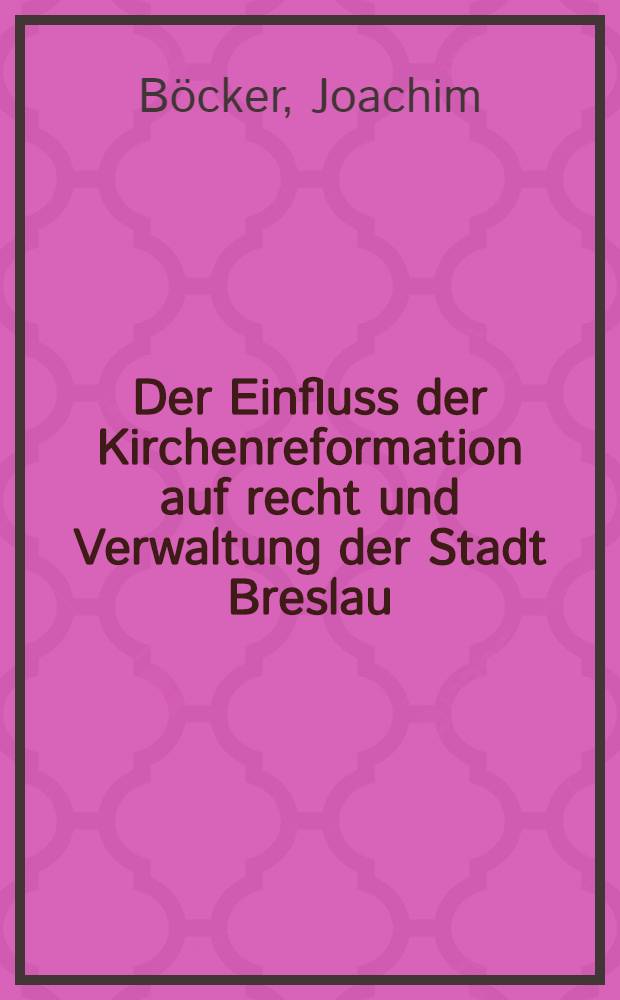 Der Einfluss der Kirchenreformation auf recht und Verwaltung der Stadt Breslau : Inaugural-Dissertation zur Erlangung des juristischen Doktorgrades der rechts- und staatswissenschaftlichen Facultät der Universität zu Breslau
