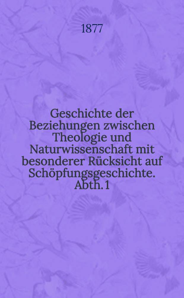 Geschichte der Beziehungen zwischen Theologie und Naturwissenschaft mit besonderer Rücksicht auf Schöpfungsgeschichte. Abth. 1 : Von den Anfängen der christlichen Kirche bis auf Newton und Leibnitz