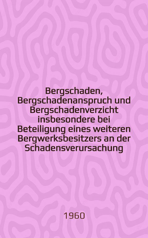 Bergschaden, Bergschadenanspruch und Bergschadenverzicht insbesondere bei Beteiligung eines weiteren Bergwerksbesitzers an der Schadensverursachung : Inaug.-Diss. zu Erlangung der Doktorwürde ... der Univ. Köln
