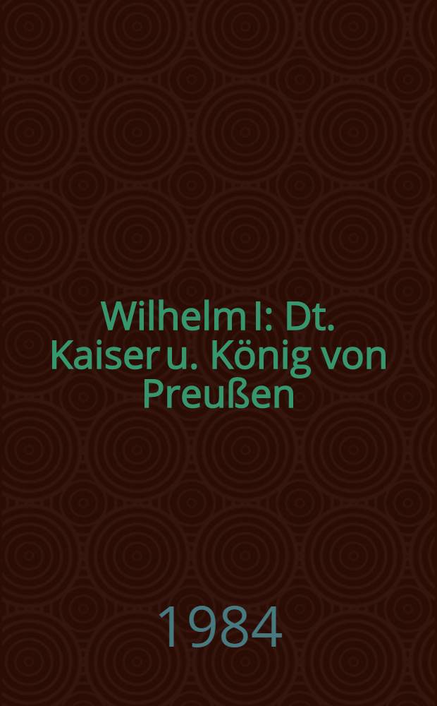 Wilhelm I : Dt. Kaiser u. König von Preußen : Eine Biographie