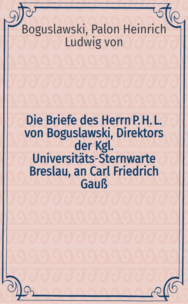 Die Briefe des Herrn P. H. L. von Boguslawski, Direktors der Kgl. Universit&auml;ts-Sternwarte Breslau, an Carl Friedrich Gau&szlig;