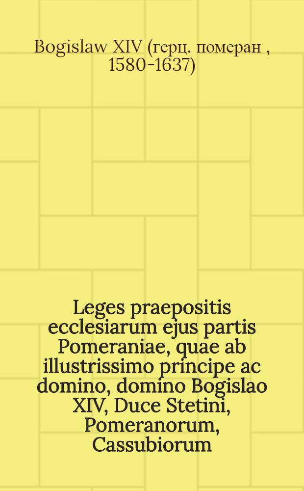Leges praepositis ecclesiarum ejus partis Pomeraniae, quae ab illustrissimo principe ac domino, domino Bogislao XIV, Duce Stetini, Pomeranorum, Cassubiorum, Vandalorum, Principe Rugiae, Comite Gutzkoviae, Leoburgi & Butoviae domino, regitur, praescriptae & publicatae = Satzungen, den Praepositis des Fürstenthumbs zu Pommern, welches der Regierung des Durchlauchtigen und Hochgebohrnen Fürsten und Herrn, Herrn Bogislai XIV, Hertzogen zu Stettin, Fürsten zu Rügen, Grafen zu Gützkow, der Lande Lauenburg und Bütow Herrn, zustehet und unterworffen, gehorsamlich zu halten, fürgeschrieben und gestellet