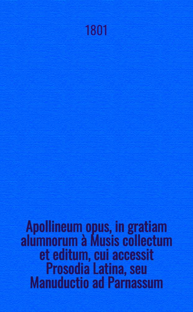 Apollineum opus, in gratiam alumnorum à Musis collectum et editum, cui accessit Prosodia Latina, seu Manuductio ad Parnassum : Ad usum scholarum