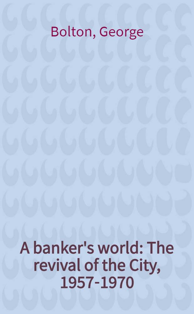 A banker's world : The revival of the City, 1957-1970 : Speeches a. writings of Sir George Bolton