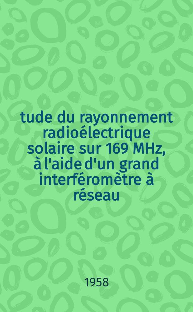 &Eacute;tude du rayonnement radio&eacute;lectrique solaire sur 169 MHz, &agrave; l'aide d'un grand interf&eacute;rom&egrave;tre &agrave; r&eacute;seau: 1-re th&egrave;se; Acc&eacute;l&eacute;ration des particules dans l'atmosph&egrave;re solaire: 2-e th&egrave;se: Th&egrave;ses pr&eacute;sent&eacute;es &agrave; ... l'Univ. de Paris pour obtenir le grade de docteur &egrave;s sciences physiques / par Andr&eacute; Boischot