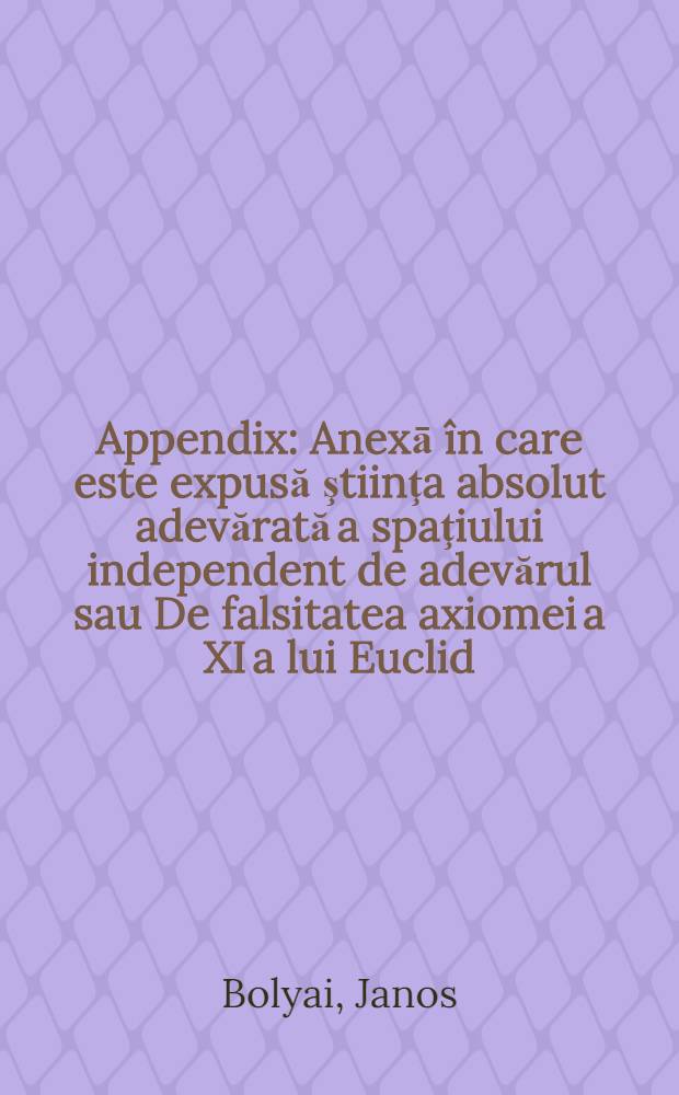 Appendix : Anexā în care este expusă ştiinţa absolut adevărată a spaţiului independent de adevărul sau De falsitatea axiomei a XI a lui Euclid / Care nu poate fi decisă niciodată a priori / pentru cazul falsităţii fiind adăugată cuadratura geometrică a carcului