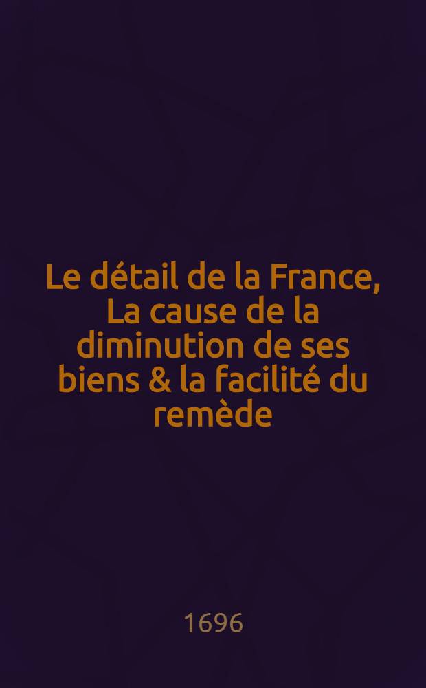 Le détail de la France, La cause de la diminution de ses biens & la facilité du remède : En fournissant en un mois tout l'argent dont le roi a besoin, & enrichissant tout le monde
