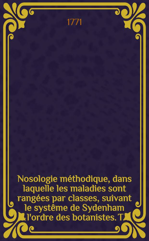 Nosologie méthodique, dans laquelle les maladies sont rangées par classes, suivant le systême de Sydenham & l'ordre des botanistes. T. 1