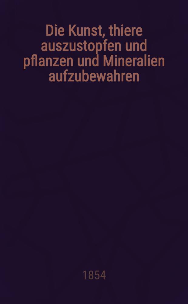 Die Kunst, thiere auszustopfen und pflanzen und Mineralien aufzubewahren : Ein unentbehrliches Handbuch für naturforscher, Lehrer der Naturgeschichte und Aufseher von Naturalien-Kabinetten, so wie zur nutzreichen Unterhaltung für jeden gebildeten, insbesondere den Dilettanten
