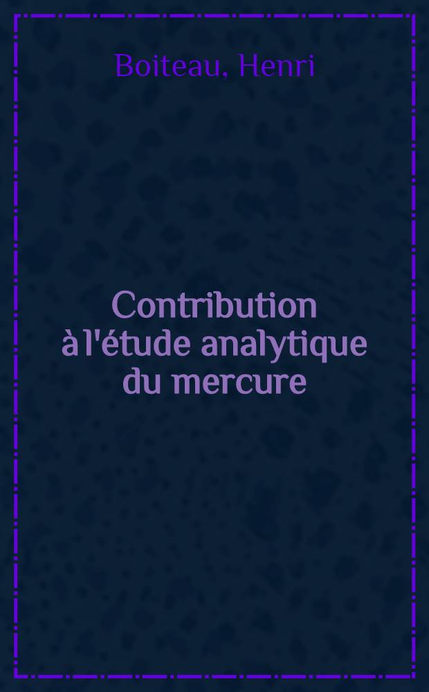 Contribution à l'étude analytique du mercure : le dosage colorimétrique du mercure par la thiocétone de Michler et ses applications: 1-re thèse; Propositions données par la Faculté: 2-e thèse: Thèses ... / par Henri Boiteau ..
