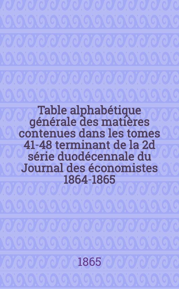 Table alphabétique générale des matières contenues dans les tomes 41-48 terminant de la 2d série duodécennale du Journal des économistes [1864-1865]