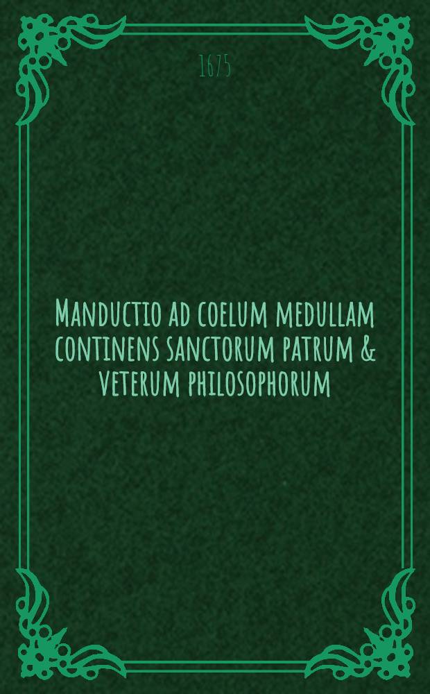 Manductio ad coelum medullam continens sanctorum patrum & veterum philosophorum; una cum principiis & documentis vitae christianae