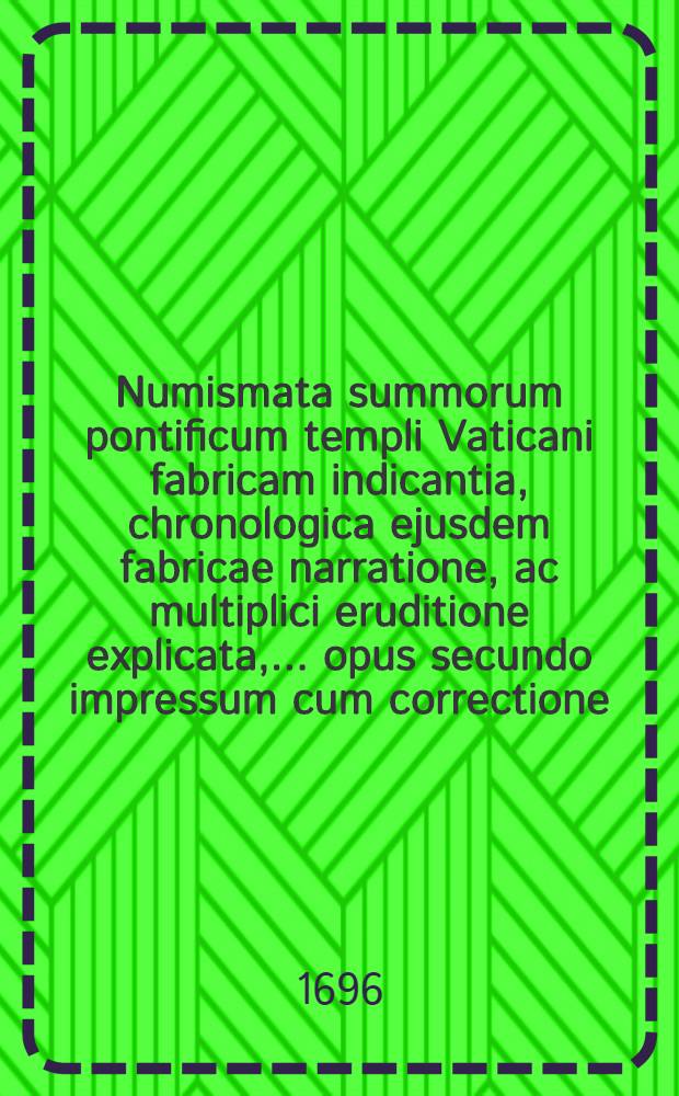 Numismata summorum pontificum templi Vaticani fabricam indicantia, chronologica ejusdem fabricae narratione, ac multiplici eruditione explicata, ... opus secundo impressum cum correctione, & additamento