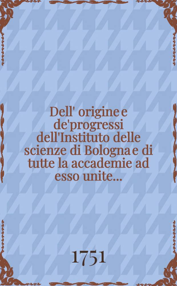 Dell' origine e de'progressi dell'Instituto delle scienze di Bologna e di tutte la accademie ad esso unite ...