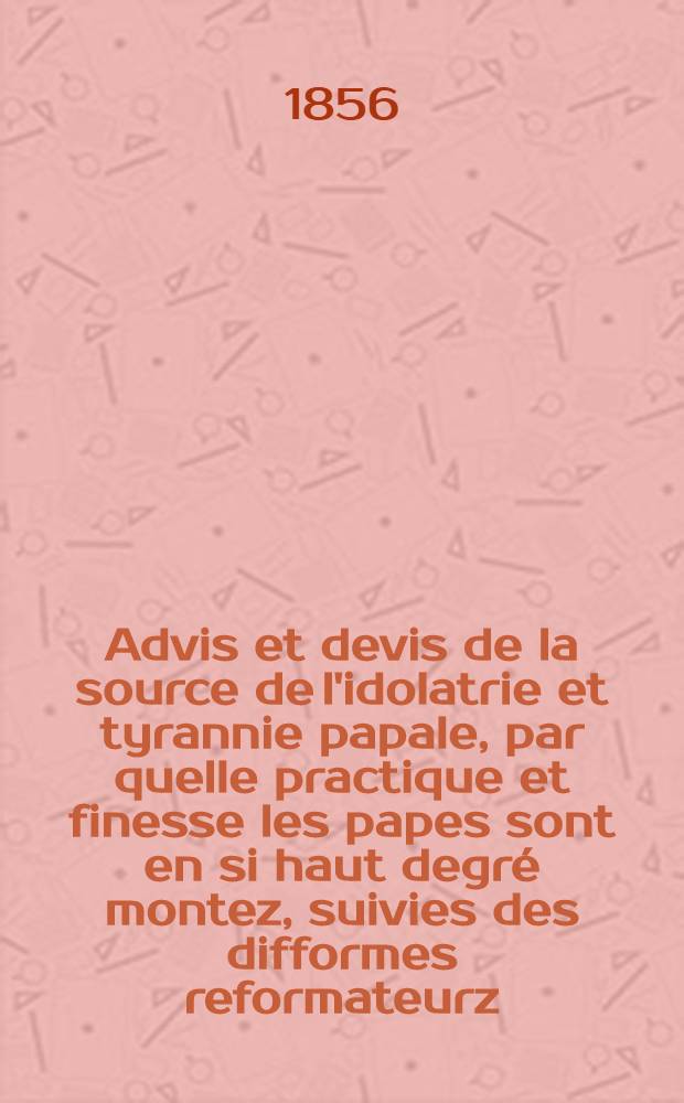 Advis et devis de la source de l'idolatrie et tyrannie papale, par quelle practique et finesse les papes sont en si haut degré montez, suivies des difformes reformateurz, de laduis et deuis de men conge et des faulx miracles du temps present