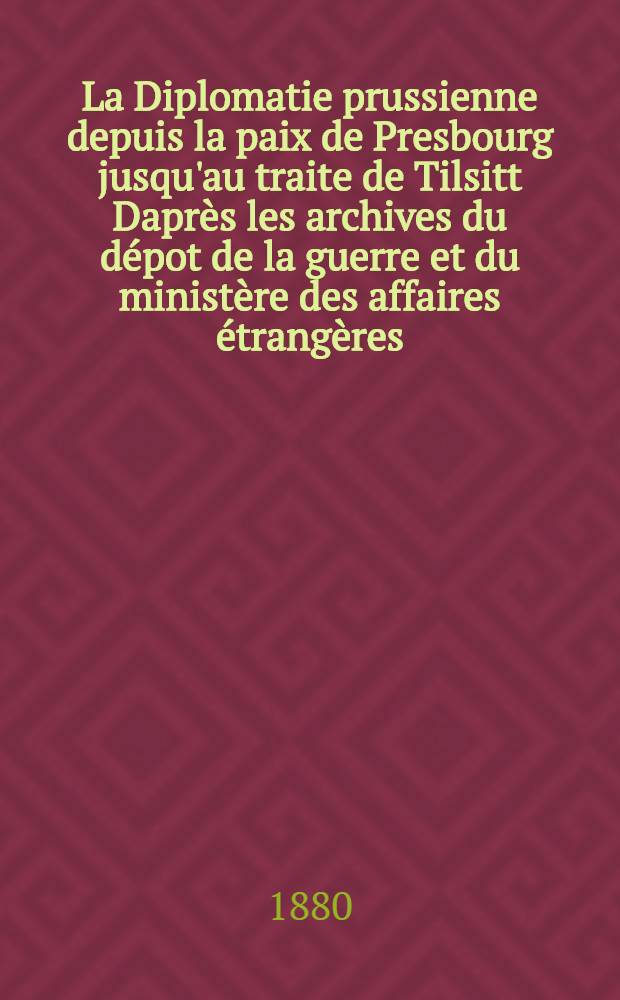 La Diplomatie prussienne depuis la paix de Presbourg jusqu'au traite de Tilsitt Daprès les archives du dépot de la guerre et du ministère des affaires étrangères