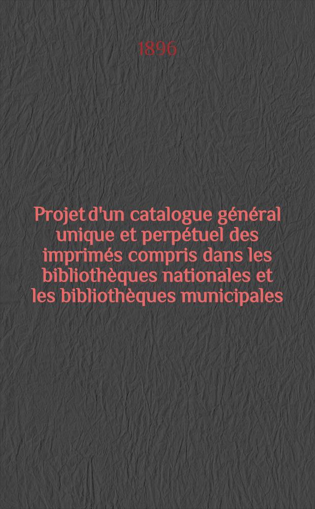 Projet d'un catalogue général unique et perpétuel des imprimés compris dans les bibliothèques nationales et les bibliothèques municipales : Mémoire explicatif des moyens à employer pour accomplir de grand œuvre, l'imprimer et le mettre au jour dès l'ouverture de l'Exposition universelle de 1900