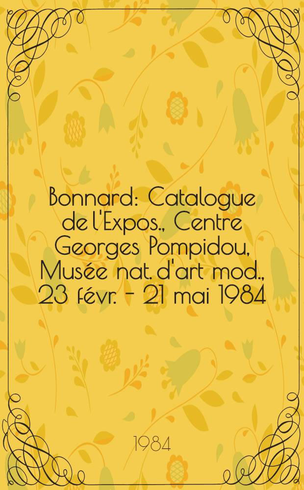 Bonnard : Catalogue de l'Expos., Centre Georges Pompidou, Musée nat. d'art mod., 23 févr. - 21 mai 1984; etc