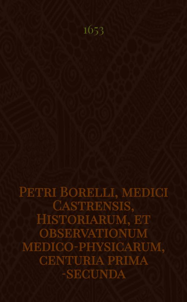 Petri Borelli, medici Castrensis, Historiarum, et observationum medico-physicarum, centuria prima [-secunda] : In qua non solum multa utilia, sed & rara, stupenda ac inaudita continentur