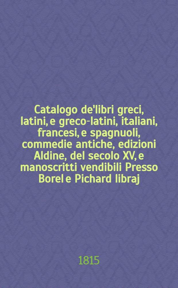 Catalogo de'libri greci, latini, e greco-latini, italiani, francesi, e spagnuoli, commedie antiche, edizioni Aldine, del secolo XV, e manoscritti vendibili Presso Borel e Pichard libraj ...