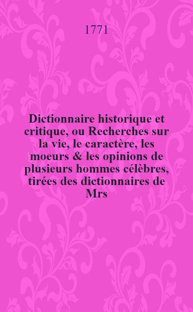 Dictionnaire historique et critique, ou Recherches sur la vie, le caractère, les moeurs & les opinions de plusieurs hommes célèbres, tirées des dictionnaires de Mrs. Bayle & Chaufepié : Ouvrage dans lequel on a recueilli les morceaux les plus agréables & les plus utiles de ces deux auteurs, avec un grand nombre d'articles nouveaux & de remarques d'histoire, de critique & de littérature Pour servir de supplément aux différents dictionnaires historiques. T. 4