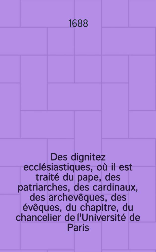 Des dignitez ecclésiastiques, où il est traité du pape, des patriarches, des cardinaux, des archevêques, des évêques, du chapitre, du chancelier de l'Université de Paris ... & plusieurs autres choses curieuses & utiles sur ses matières : Ce traité faisant partie de "La compilation du droit romain, du droit canon, & du droit françois", accomodé à l'usage d'aprésent