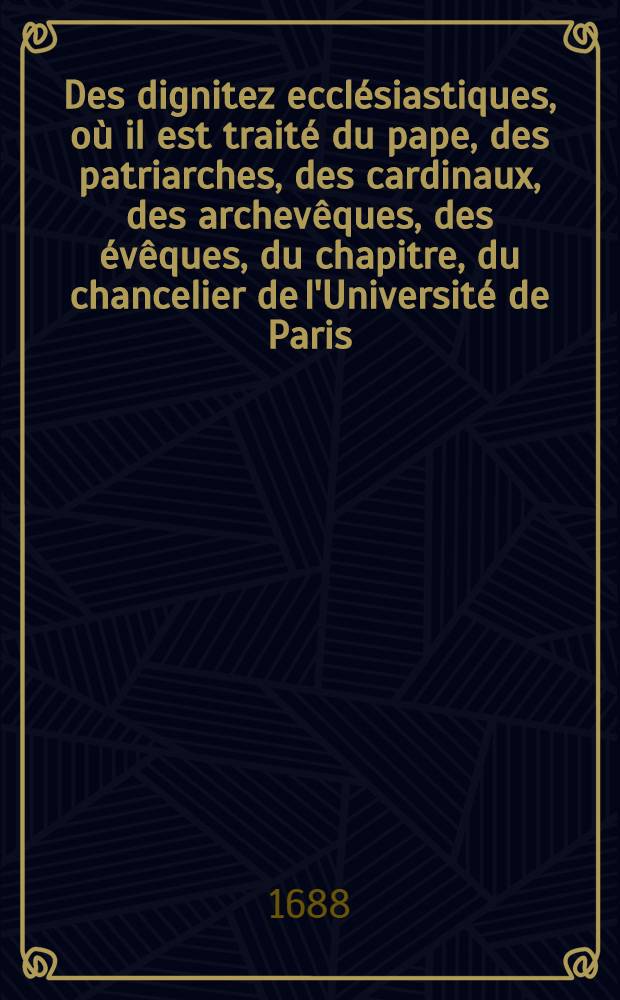 Des dignitez ecclésiastiques, où il est traité du pape, des patriarches, des cardinaux, des archevêques, des évêques, du chapitre, du chancelier de l'Université de Paris ... & plusieurs autres choses curieuses & utiles sur ses matières : Ce traité faisant partie de "La compilation du droit romain, du droit canon, & du droit françois", accomodé à l'usage d'aprésent. T. 1. P. 1
