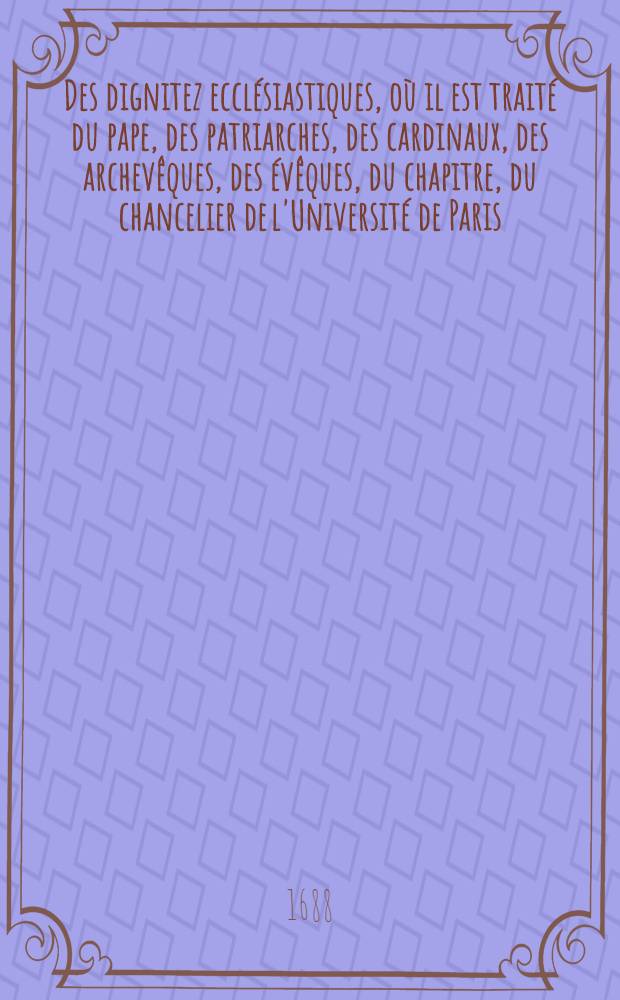 Des dignitez ecclésiastiques, où il est traité du pape, des patriarches, des cardinaux, des archevêques, des évêques, du chapitre, du chancelier de l'Université de Paris ... & plusieurs autres choses curieuses & utiles sur ses matières : Ce traité faisant partie de "La compilation du droit romain, du droit canon, & du droit françois", accomodé à l'usage d'aprésent. T. 1. P. 2