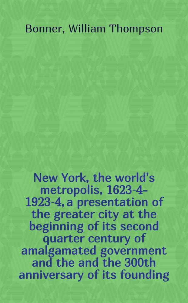 New York, the world's metropolis, 1623-4-1923-4, a presentation of the greater city at the beginning of its second quarter century of amalgamated government and the and the 300th anniversary of its founding, with review of the interim accomplishment of its citizens,