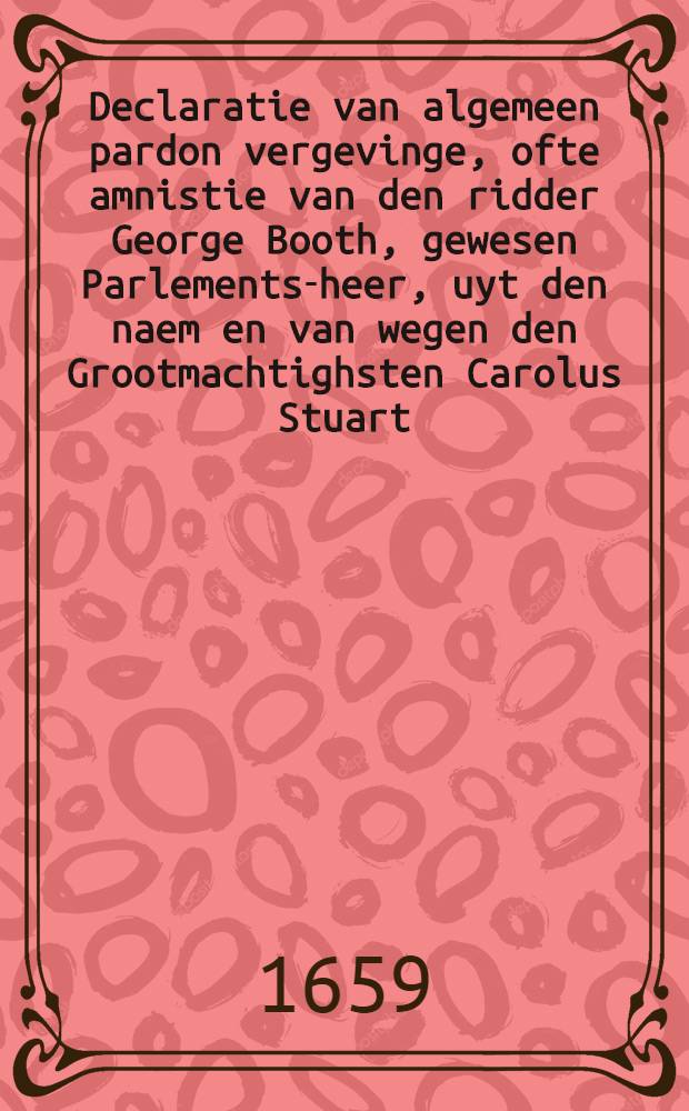 Declaratie van algemeen pardon vergevinge, ofte amnistie van den ridder George Booth, gewesen Parlements-heer, uyt den naem en van wegen den Grootmachtighsten Carolus Stuart, door Godts genade Koninck van Brittangien, & c., lieutenant generael commanderende in chef het leger des Konincx in Engelant : Gedruct naer de copye
