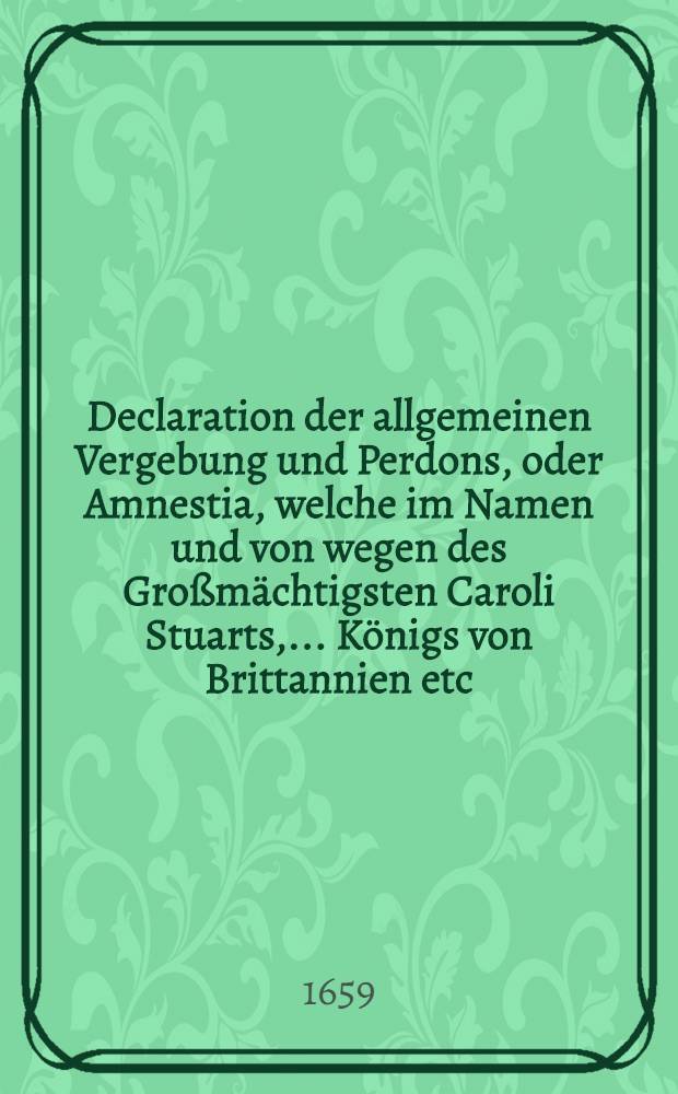 Declaration der allgemeinen Vergebung und Perdons, oder Amnestia, welche im Namen und von wegen des Großmächtigsten Caroli Stuarts, ... Königs von Brittannien etc., der Ritter George Booth, gewesener Parlements-Herr etc. und itzo General-Leutenant und Haupt des königlichen Lagers in England etc., am 19. Augusti st. n. 1659. publiciren laßen : Aus dem Holländischen
