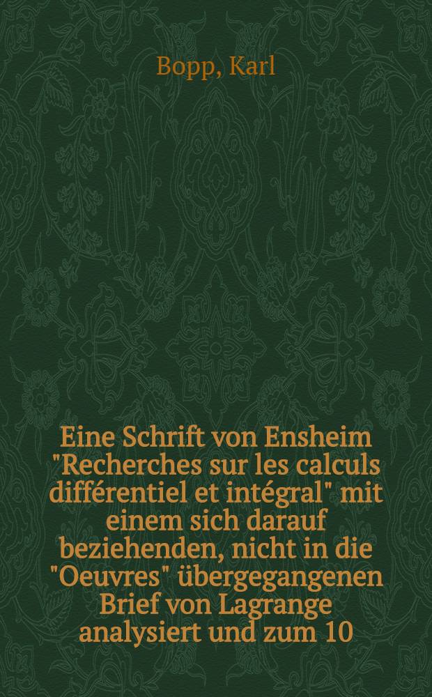 Eine Schrift von Ensheim "Recherches sur les calculs diff&eacute;rentiel et int&eacute;gral" mit einem sich darauf beziehenden, nicht in die "Oeuvres" &uuml;bergegangenen Brief von Lagrange analysiert und zum 10. April 1913 herausgegeben von K. Bopp ... gefolgt von einem &uuml;berblick &uuml;ber die Publikation von Lagrange-Briefen
