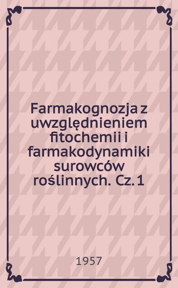 Farmakognozja z uwzględnieniem fitochemii i farmakodynamiki surowców roślinnych. Cz. 1 : Ogólna