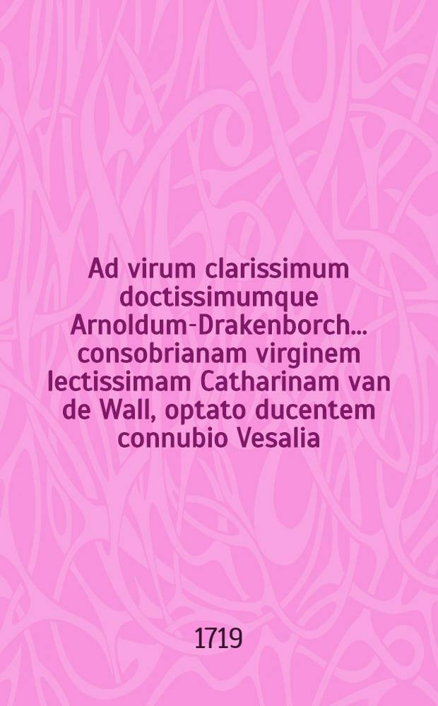 Ad virum clarissimum doctissimumque Arnoldum-Drakenborch ... consobrianam virginem lectissimam Catharinam van de Wall, optato ducentem connubio Vesalia, d. 3. Augusti 1719